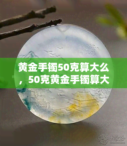 黄金手镯50克算大么，50克黄金手镯算大吗？