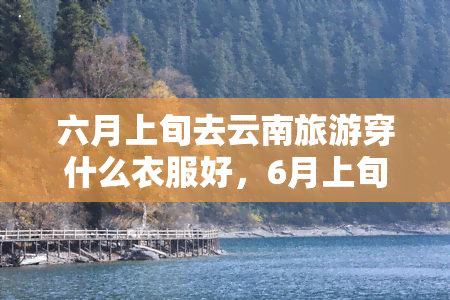 六月上旬去云南旅游穿什么衣服好，6月上旬去云南旅游，应该穿什么样的衣服？