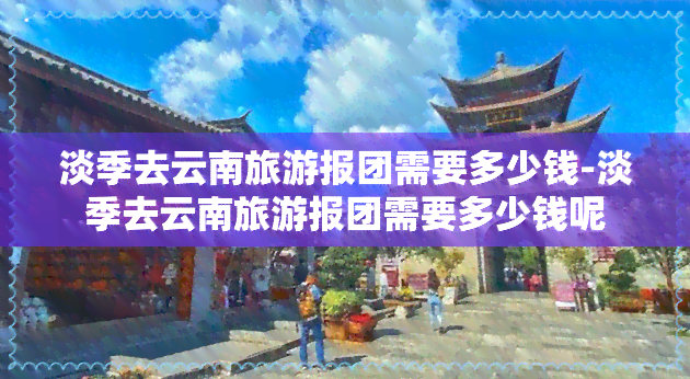 淡季去云南旅游报团需要多少钱-淡季去云南旅游报团需要多少钱呢