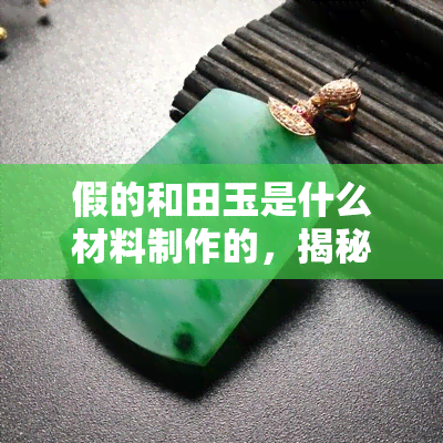 假的和田玉是什么材料制作的，揭秘假的和田玉：它们是由什么材料制成的？