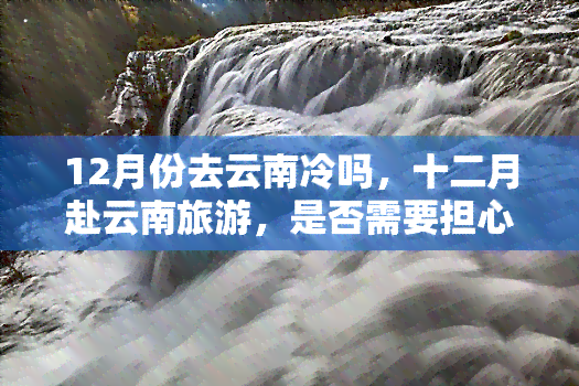 12月份去云南冷吗，十二月赴云南旅游，是否需要担心寒冷问题？