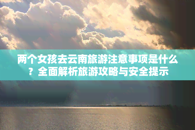 两个女孩去云南旅游注意事项是什么？全面解析旅游攻略与安全提示