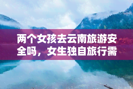 两个女孩去云南旅游安全吗，女生独自旅行需谨慎：两个女孩去云南旅游的安全问题探讨