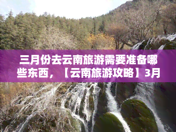 三月份去云南旅游需要准备哪些东西，【云南旅游攻略】3月出行，你需要为云南之旅准备这些！