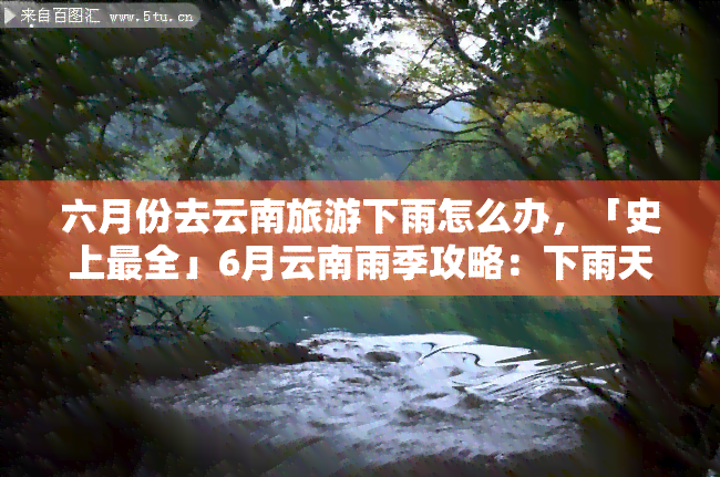 六月份去云南旅游下雨怎么办，「史上最全」6月云南雨季攻略：下雨天也能玩转云南！