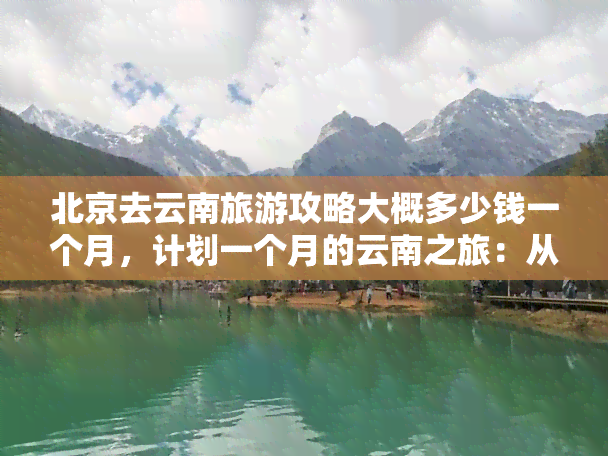 北京去云南旅游攻略大概多少钱一个月，计划一个月的云南之旅：从北京出发，预计花费多少？