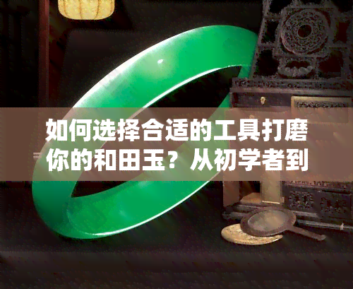 如何选择合适的工具打磨你的和田玉？从初学者到专业人士的全面指南