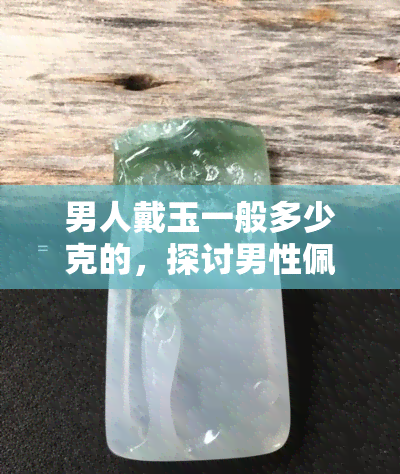 男人戴玉一般多少克的，探讨男性佩戴玉器的适宜重量：一般多少克合适？