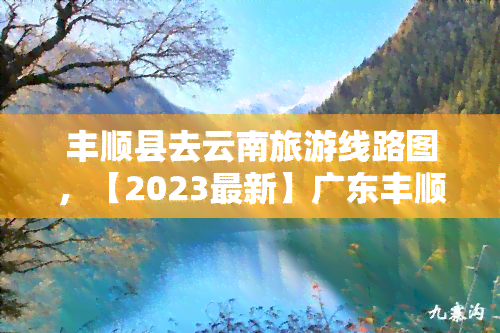 丰顺县去云南旅游线路图，【2023最新】广东丰顺县到云南旅游更佳路线推荐，超详细攻略！