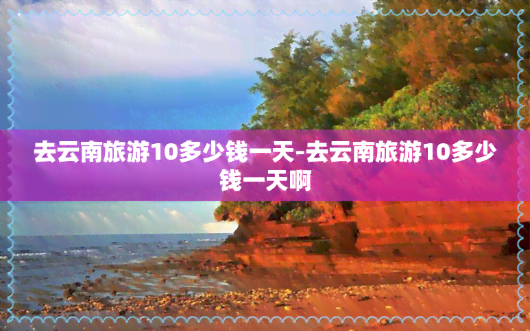 去云南旅游10多少钱一天-去云南旅游10多少钱一天啊