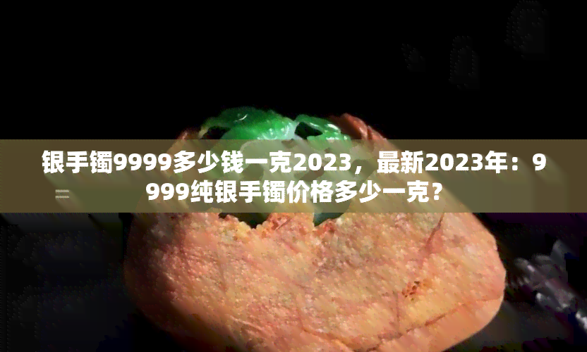 银手镯9999多少钱一克2023，最新2023年：9999纯银手镯价格多少一克？