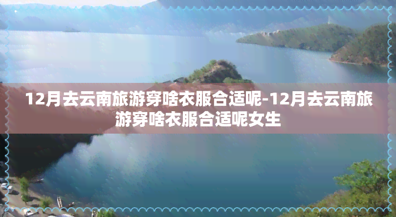 12月去云南旅游穿啥衣服合适呢-12月去云南旅游穿啥衣服合适呢女生