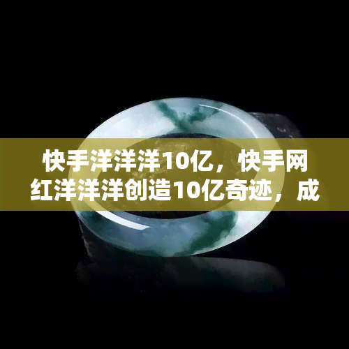 快手洋洋洋10亿，快手网红洋洋洋创造10亿奇迹，成为平台一哥！