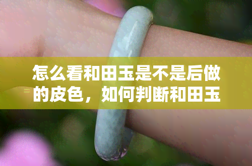 怎么看和田玉是不是后做的皮色，如何判断和田玉的皮色是天然还是后期加工的？