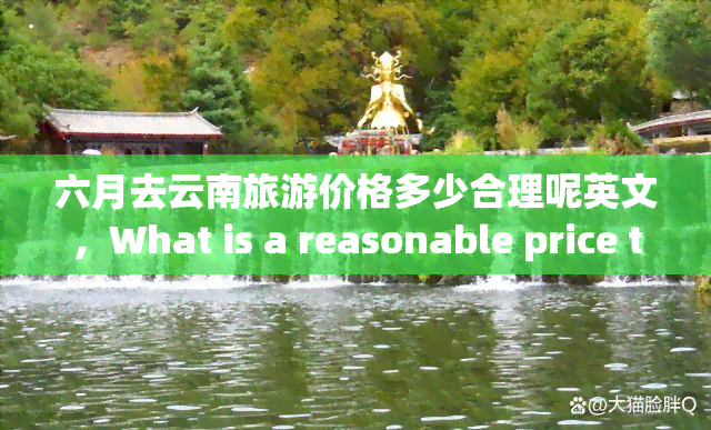 六月去云南旅游价格多少合理呢英文，What is a reasonable price to expect for a June trip to Yunnan, China?
