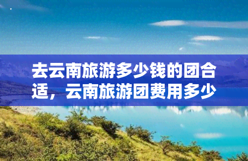 去云南旅游多少钱的团合适，云南旅游团费用多少才合适？