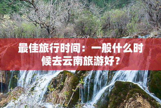 更佳旅行时间：一般什么时候去云南旅游好？