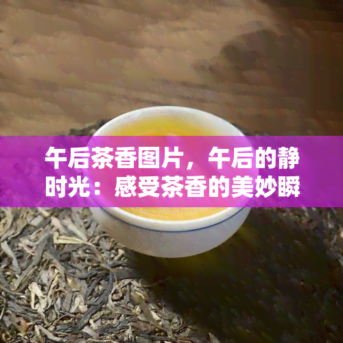 午后茶香图片，午后的静时光：感受茶香的美妙瞬间，尽在这些精美的图片中！