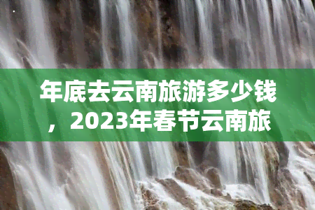 年底去云南旅游多少钱，2023年春节云南旅游预算：一份省钱攻略