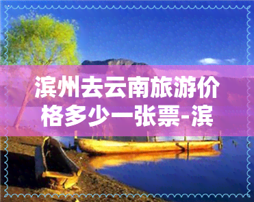 滨州去云南旅游价格多少一张票-滨州去云南旅游价格多少一张票啊