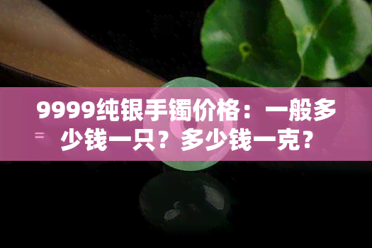 9999纯银手镯价格：一般多少钱一只？多少钱一克？