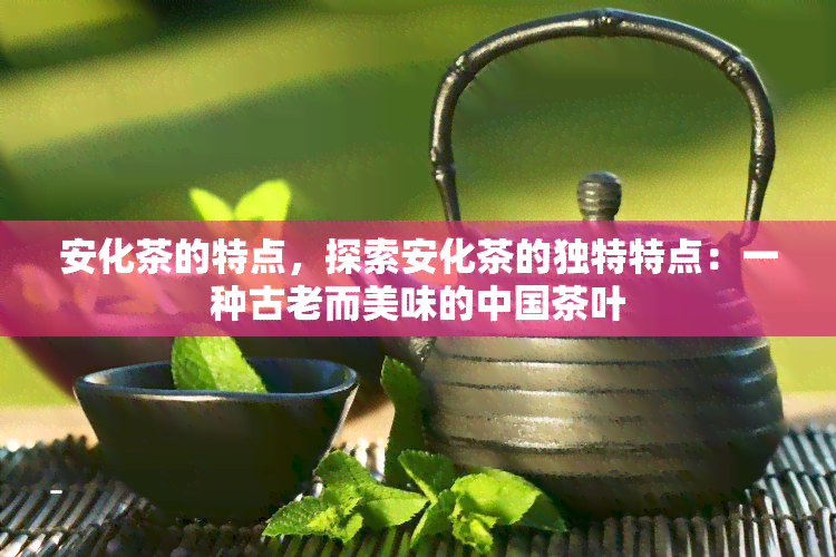 安化茶的特点，探索安化茶的独特特点：一种古老而美味的中国茶叶