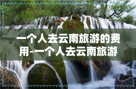 一个人去云南旅游的费用-一个人去云南旅游的费用是多少