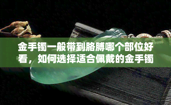 金手镯一般带到胳膊哪个部位好看，如何选择适合佩戴的金手镯位置？——从美观和舒适度出发