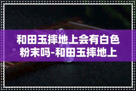 和田玉摔地上会有白色粉末吗-和田玉摔地上会有白色粉末吗图片