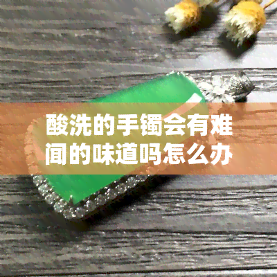 酸洗的手镯会有难闻的味道吗怎么办，手镯酸洗后有异味？教你解决方法！