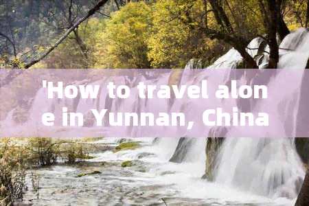 'How to travel alone in Yunnan, China?'