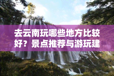 去云南玩哪些地方比较好？景点推荐与游玩建议