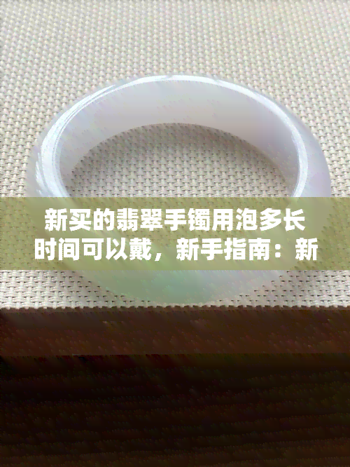 新买的翡翠手镯用泡多长时间可以戴，新手指南：新买的翡翠手镯需要浸泡多久才能佩戴？