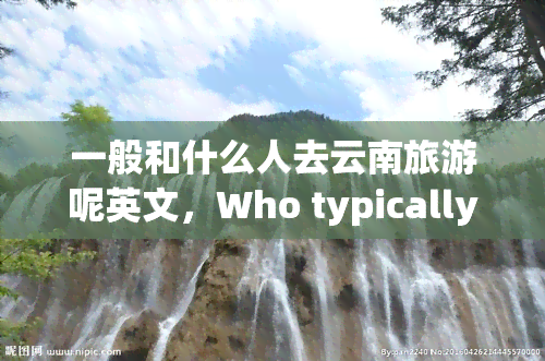一般和什么人去云南旅游呢英文，Who typically goes on a trip to Yunnan, China?