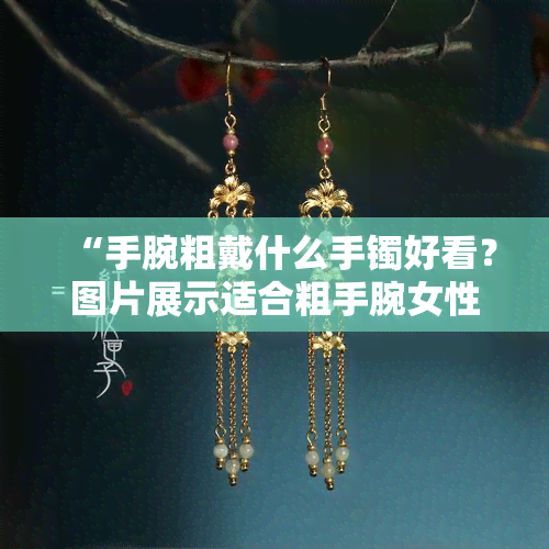 “手腕粗戴什么手镯好看？图片展示适合粗手腕女性的手镯款式”