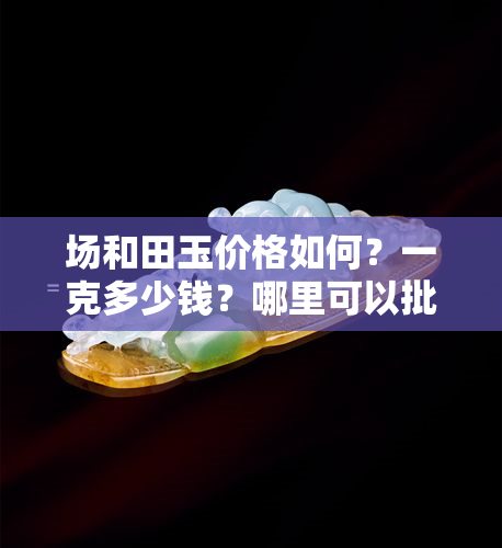 场和田玉价格如何？一克多少钱？哪里可以批发优质和田玉？