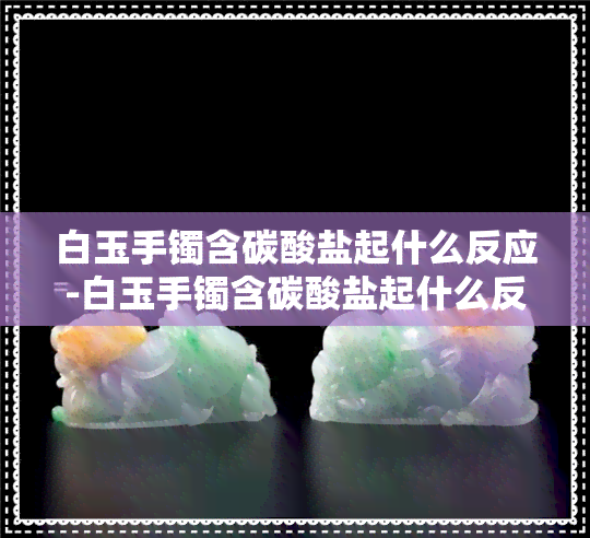 白玉手镯含碳酸盐起什么反应-白玉手镯含碳酸盐起什么反应呢