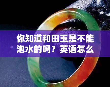 你知道和田玉是不能泡水的吗？英语怎么说？