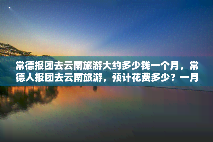 常德报团去云南旅游大约多少钱一个月，常德人报团去云南旅游，预计花费多少？一月行程全解析