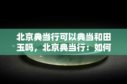 北京典当行可以典当和田玉吗，北京典当行：如何典当和田玉？