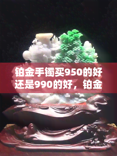 铂金手镯买950的好还是990的好，铂金手镯购买指南：950和990哪种更好？