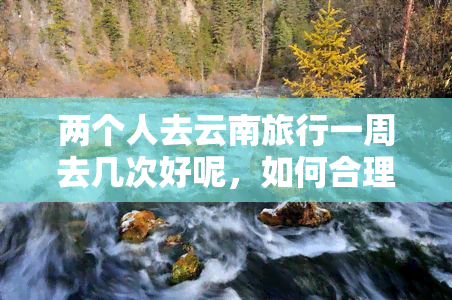 两个人去云南旅行一周去几次好呢，如何合理安排行程：两个人去云南旅行一周应该去几次？