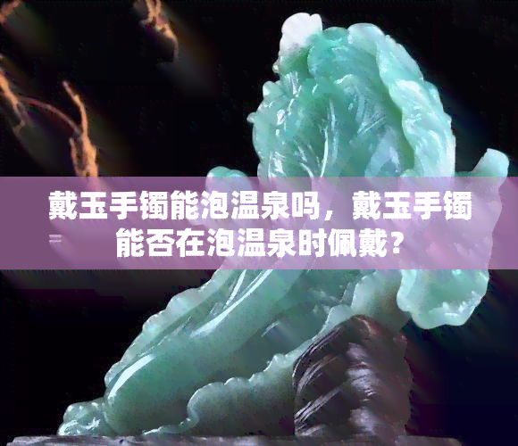 戴玉手镯能泡温泉吗，戴玉手镯能否在泡温泉时佩戴？