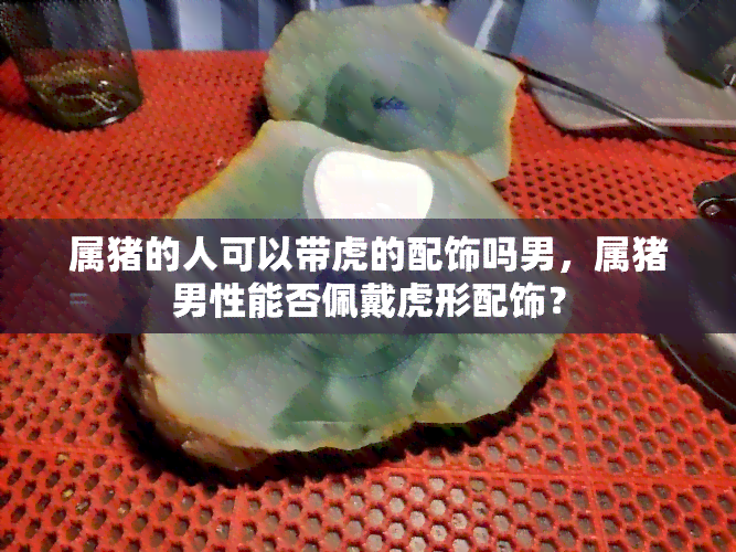 属猪的人可以带虎的配饰吗男，属猪男性能否佩戴虎形配饰？