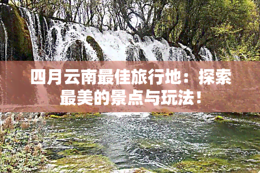 四月云南更佳旅行地：探索最美的景点与玩法！