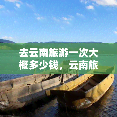 去云南旅游一次大概多少钱，云南旅游全攻略：一趟旅程的大致花费是多少？