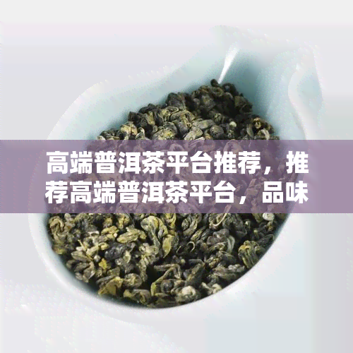 高端普洱茶平台推荐，推荐高端普洱茶平台，品味品质生活的艺术