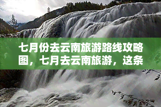 七月份去云南旅游路线攻略图，七月去云南旅游，这条线路不能错过！攻略图在此