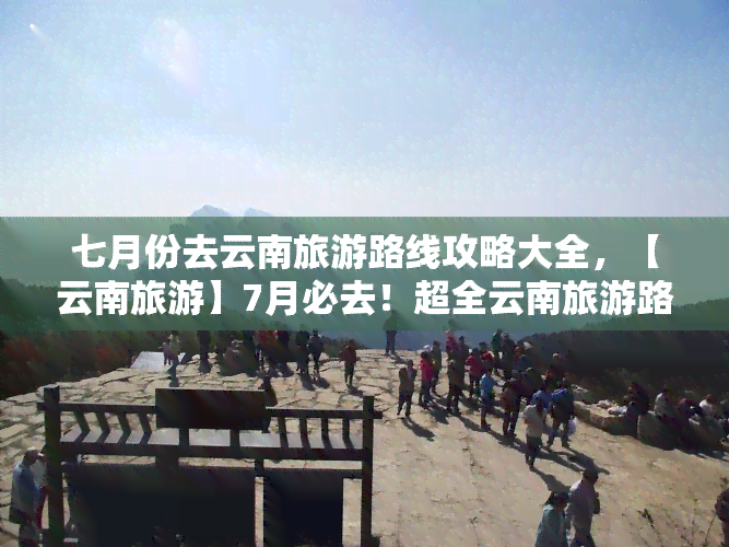 七月份去云南旅游路线攻略大全，【云南旅游】7月必去！超全云南旅游路线攻略大全！