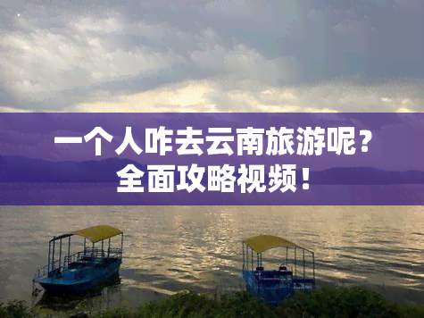 一个人咋去云南旅游呢？全面攻略视频！